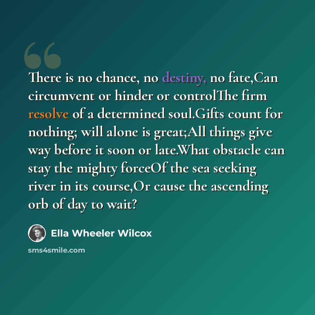 “There is no chance, no destiny, no fate,Can circumvent or hinder or controlThe firm resolve of a determined soul.Gifts count for nothing; will alone is great;All things give way before it soon or late.What obstacle can stay the mighty forceOf the sea seeking river in its course,Or cause the…” quote by Ella Wheeler Wilcox