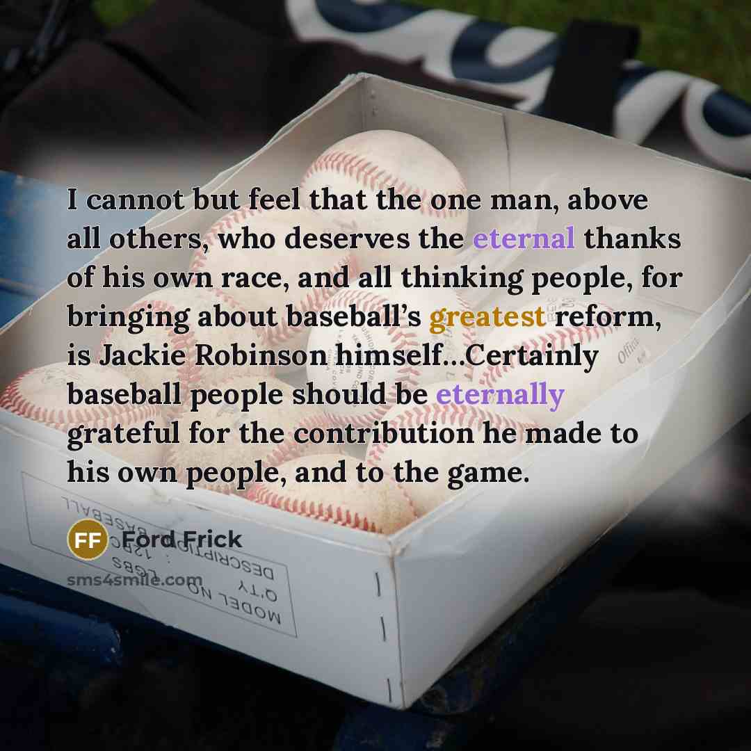 “I cannot but feel that the one man, above all others, who deserves the eternal thanks of his own race, and all thinking people, for bringing about baseball’s greatest reform, is Jackie Robinson himself…Certainly baseball people should be eternally grateful for the contribution he made to his own…” quote by Ford Frick