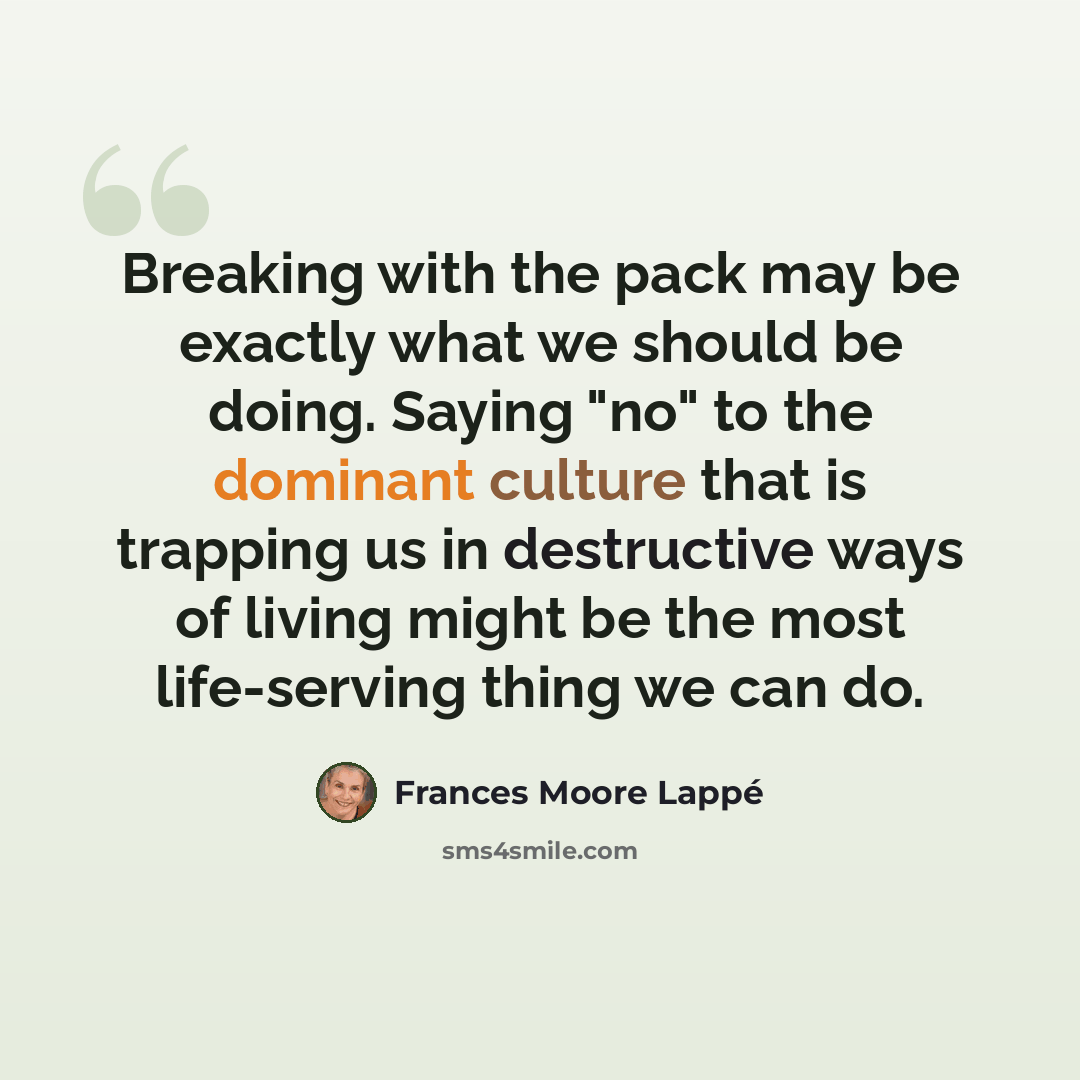 “Breaking with the pack may be exactly what we should be doing. Saying "no" to the dominant culture that is trapping us in destructive ways of living might be the most life-serving thing we can do.” quote by Frances Moore Lappé