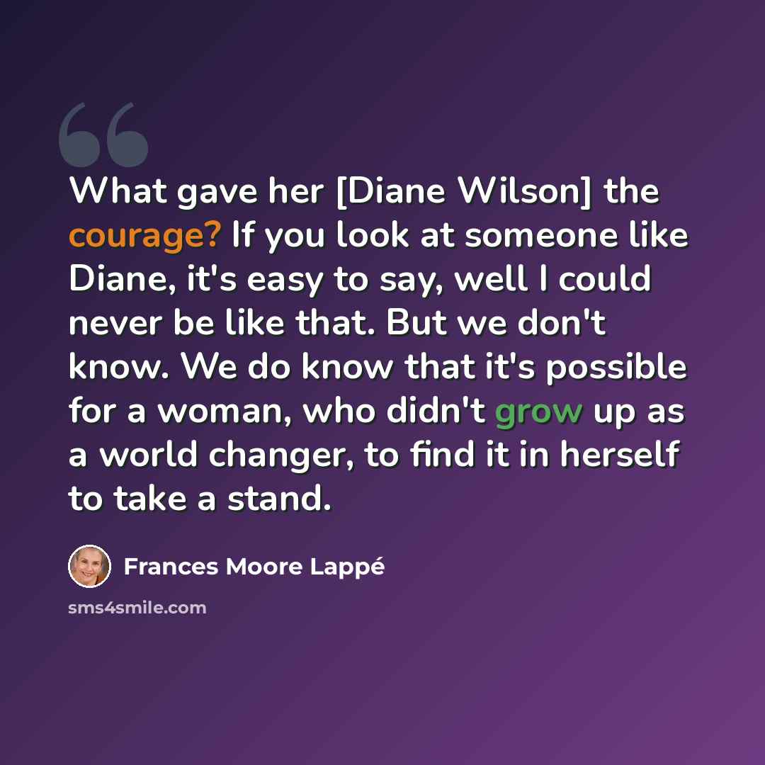“What gave her [Diane Wilson] the courage? If you look at someone like Diane, it's easy to say, well I could never be like that. But we don't know. We do know that it's possible for a woman, who didn't grow up as a world changer, to find it in herself to take a stand.” quote by Frances Moore Lappé