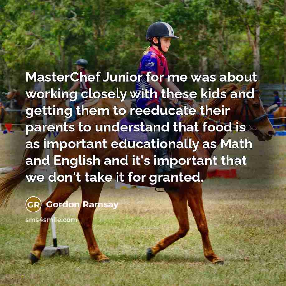 “MasterChef Junior for me was about working closely with these kids and getting them to reeducate their parents to understand that food is as important educationally as Math and English and it's important that we don't take it for granted.” quote by Gordon Ramsay
