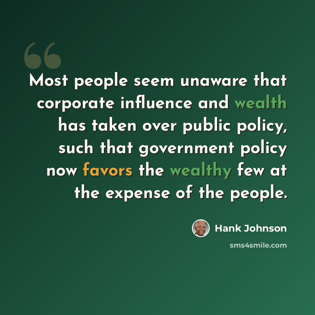 “Most people seem unaware that corporate influence and wealth has taken over public policy, such that government policy now favors the wealthy few at the expense of the people.” quote by Hank Johnson