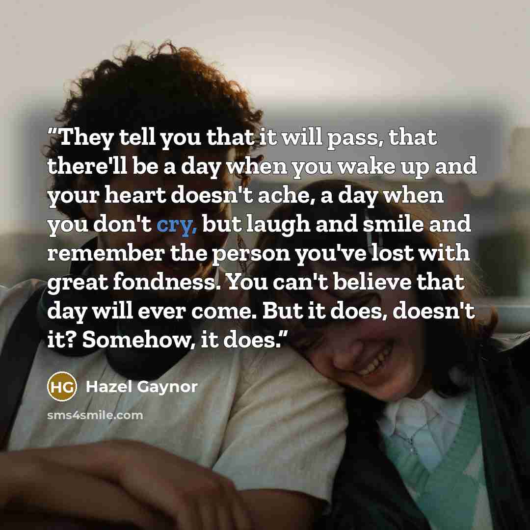 “They tell you that it will pass, that there'll be a day when you wake up and your heart doesn't ache, a day when you don't cry, but laugh and smile and remember the person you've lost with great fondness. You can't believe that day will ever come. But it does, doesn't it? Somehow, it does.” quote by Hazel Gaynor