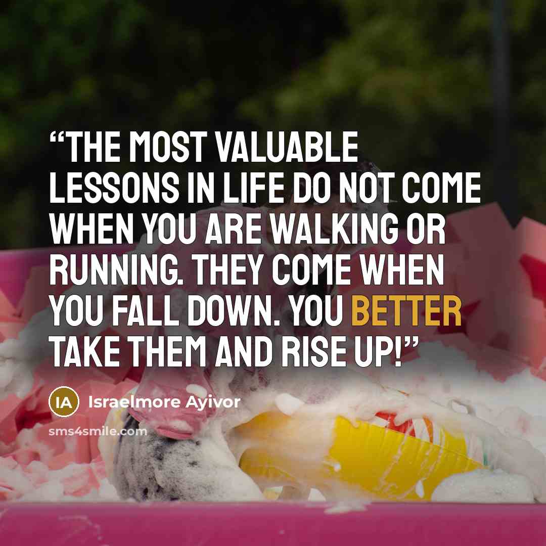 “The most valuable lessons in life do not come when you are walking or running. They come when you fall down. You better take them and rise up!” quote by Israelmore Ayivor