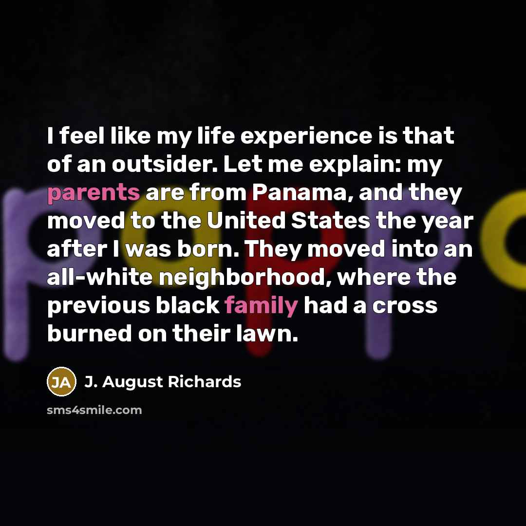 “I feel like my life experience is that of an outsider. Let me explain: my parents are from Panama, and they moved to the United States the year after I was born. They moved into an all-white neighborhood, where the previous black family had a cross burned on their lawn.” quote by J. August Richards