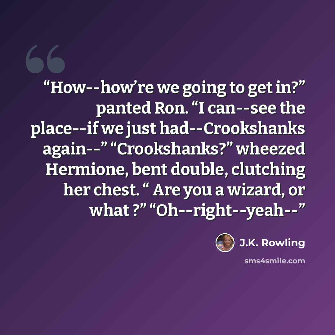 “How--how’re we going to get in?” panted Ron. “I can--see the place--if we just had--Crookshanks again--” “Crookshanks?” wheezed Hermione, bent double, clutching her chest. “ Are you a wizard, or what ?” “Oh--right--yeah--” quote by J.K. Rowling