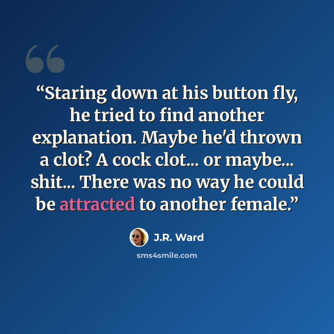 “Staring down at his button fly, he tried to find another explanation. Maybe he'd thrown a clot? A cock clot... or maybe... shit... There was no way he could be attracted to another female.” quote by J.R. Ward