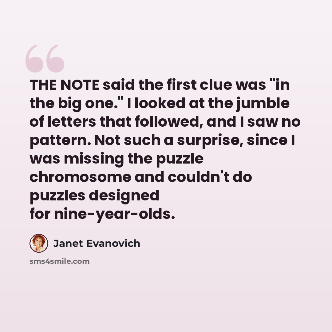 “THE NOTE said the first clue was "in the big one." I looked at the jumble of letters that followed, and I saw no pattern. Not such a surprise, since I was missing the puzzle chromosome and couldn't do puzzles designed for nine-year-olds.” quote by Janet Evanovich