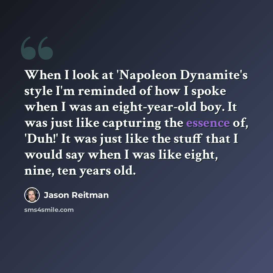 “When I look at 'Napoleon Dynamite's style I'm reminded of how I spoke when I was an eight-year-old boy. It was just like capturing the essence of, 'Duh!' It was just like the stuff that I would say when I was like eight, nine, ten years old.” quote by Jason Reitman