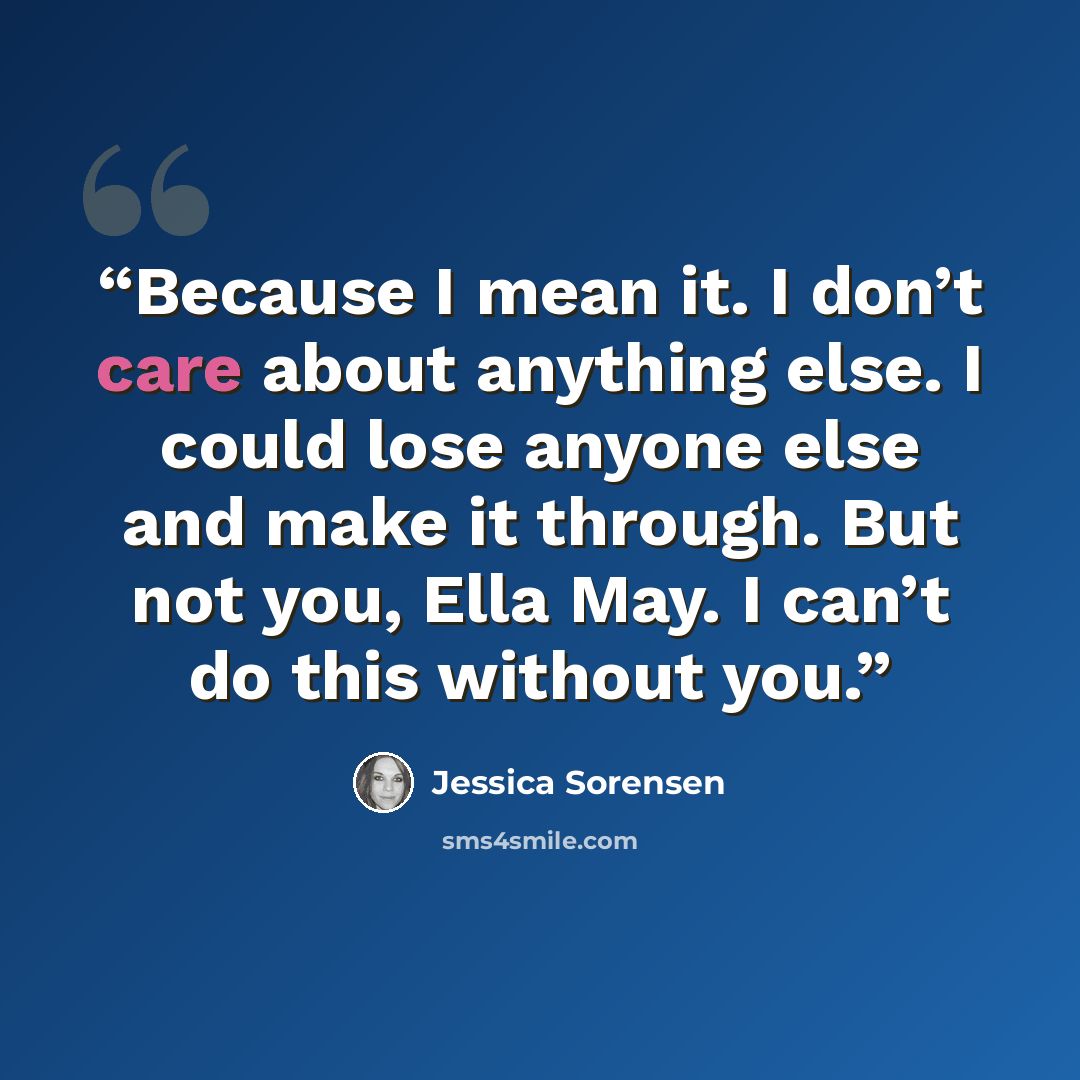 “Because I mean it. I don’t care about anything else. I could lose anyone else and make it through. But not you, Ella May. I can’t do this without you.” quote by Jessica Sorensen
