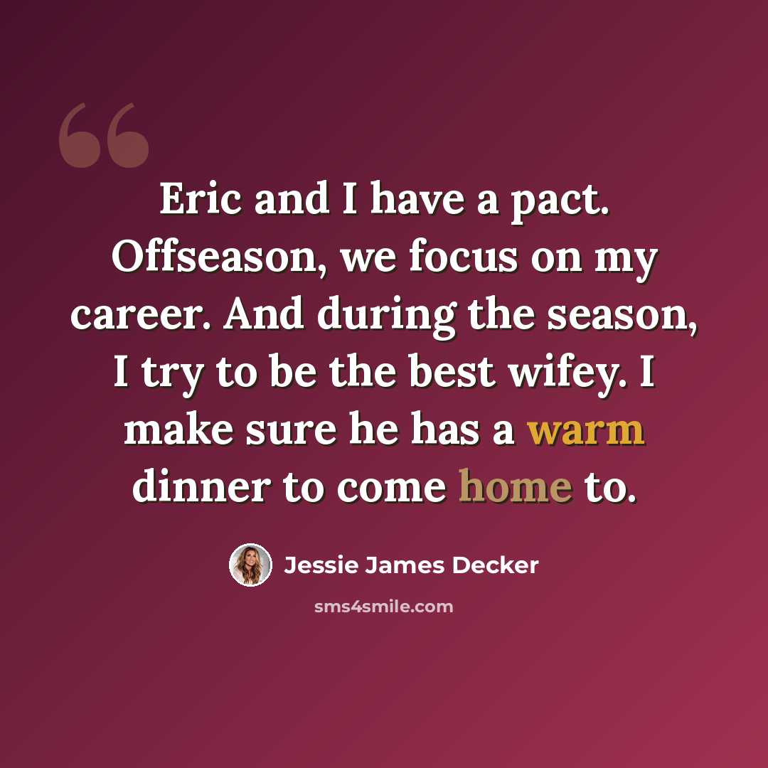 “Eric and I have a pact. Offseason, we focus on my career. And during the season, I try to be the best wifey. I make sure he has a warm dinner to come home to.” quote by Jessie James Decker