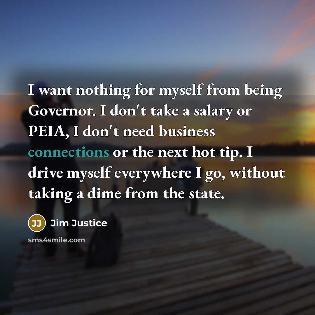 “I want nothing for myself from being Governor. I don't take a salary or PEIA, I don't need business connections or the next hot tip. I drive myself everywhere I go, without taking a dime from the state.” quote by Jim Justice