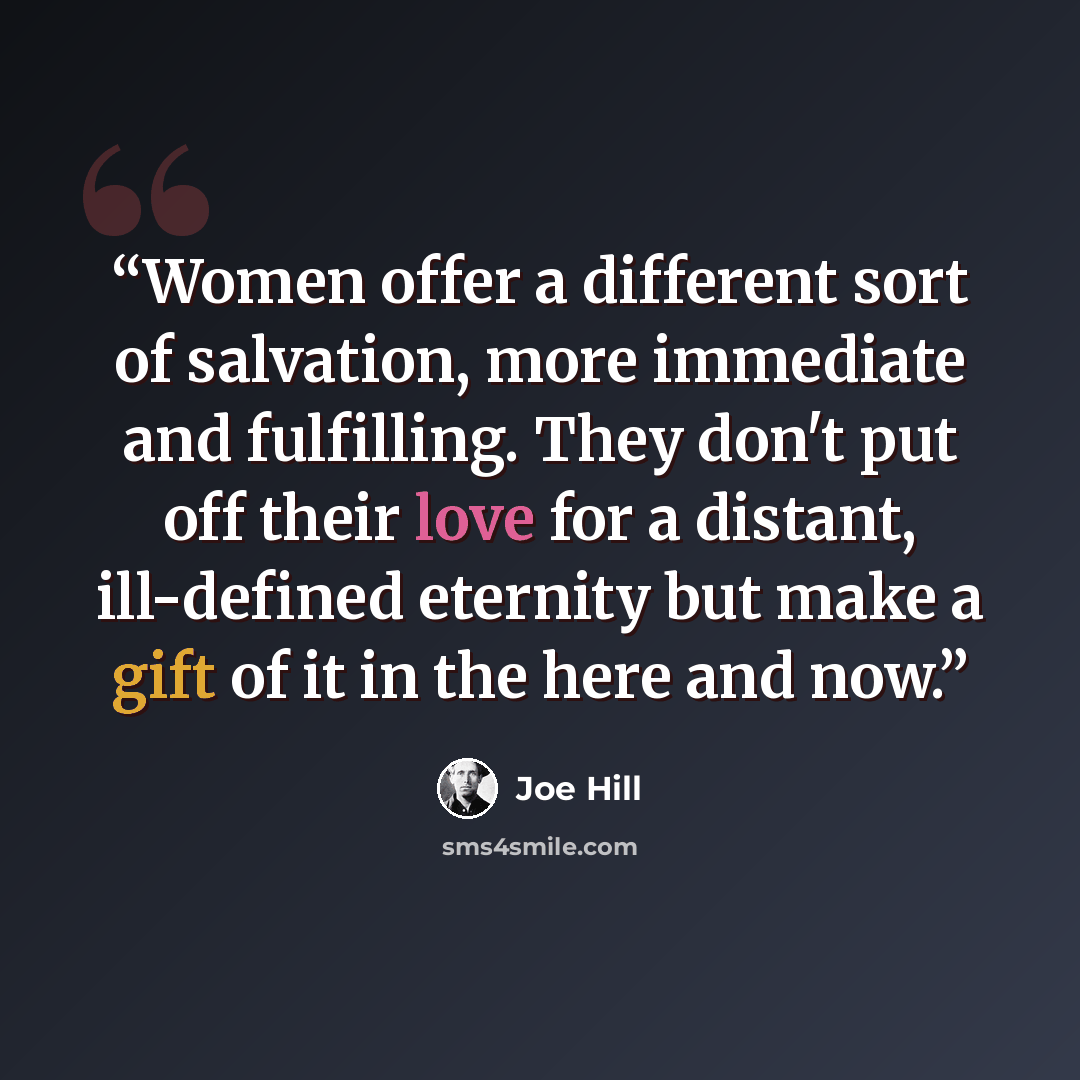 “Women offer a different sort of salvation, more immediate and fulfilling. They don't put off their love for a distant, ill-defined eternity but make a gift of it in the here and now.” quote by Joe Hill