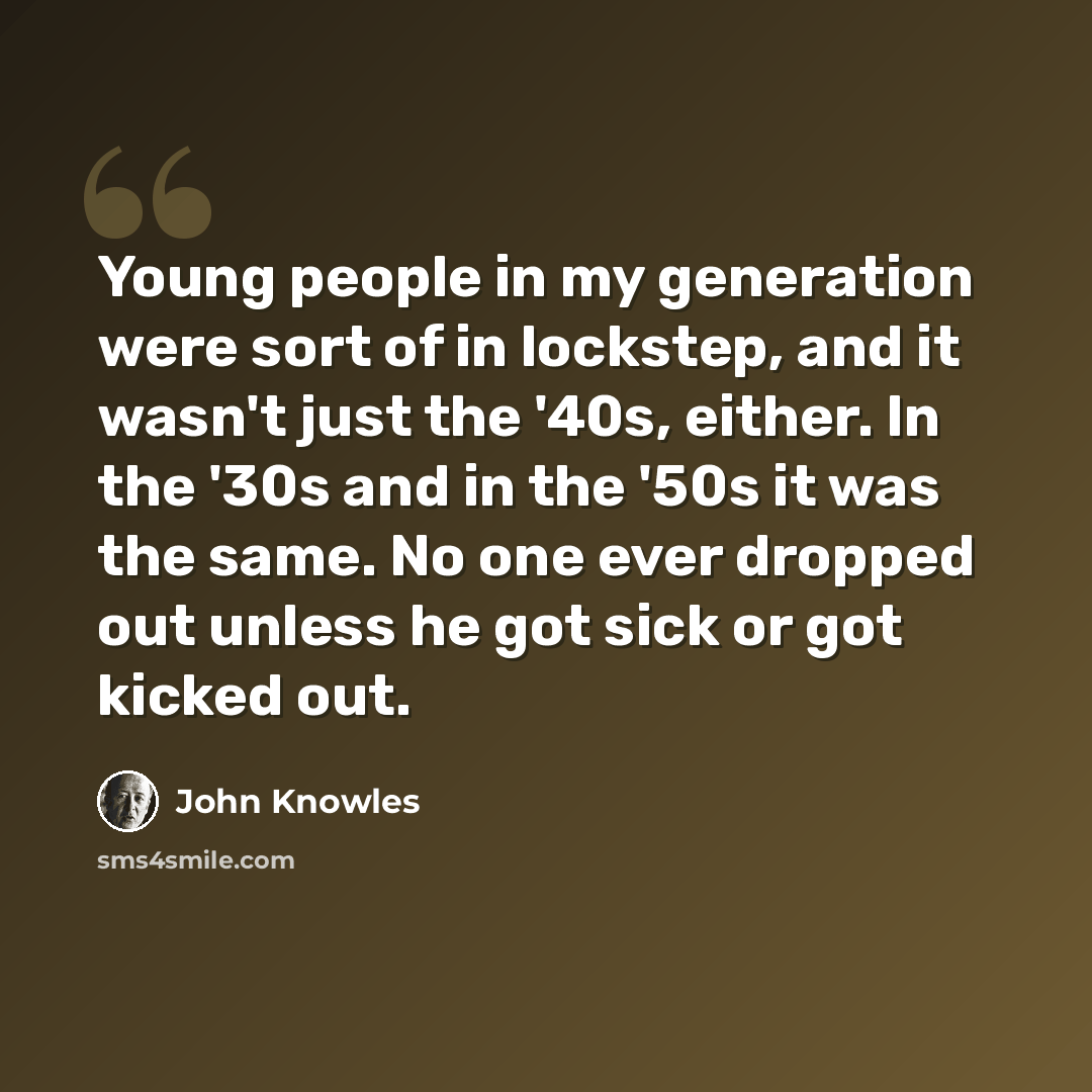 “Young people in my generation were sort of in lockstep, and it wasn't just the '40s, either. In the '30s and in the '50s it was the same. No one ever dropped out unless he got sick or got kicked out.” quote by John Knowles