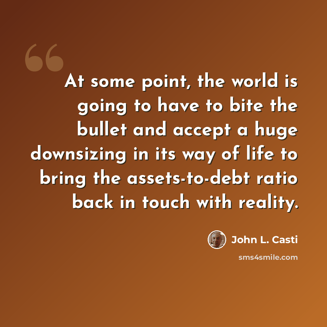 “At some point, the world is going to have to bite the bullet and accept a huge downsizing in its way of life to bring the assets-to-debt ratio back in touch with reality.” quote by John L. Casti