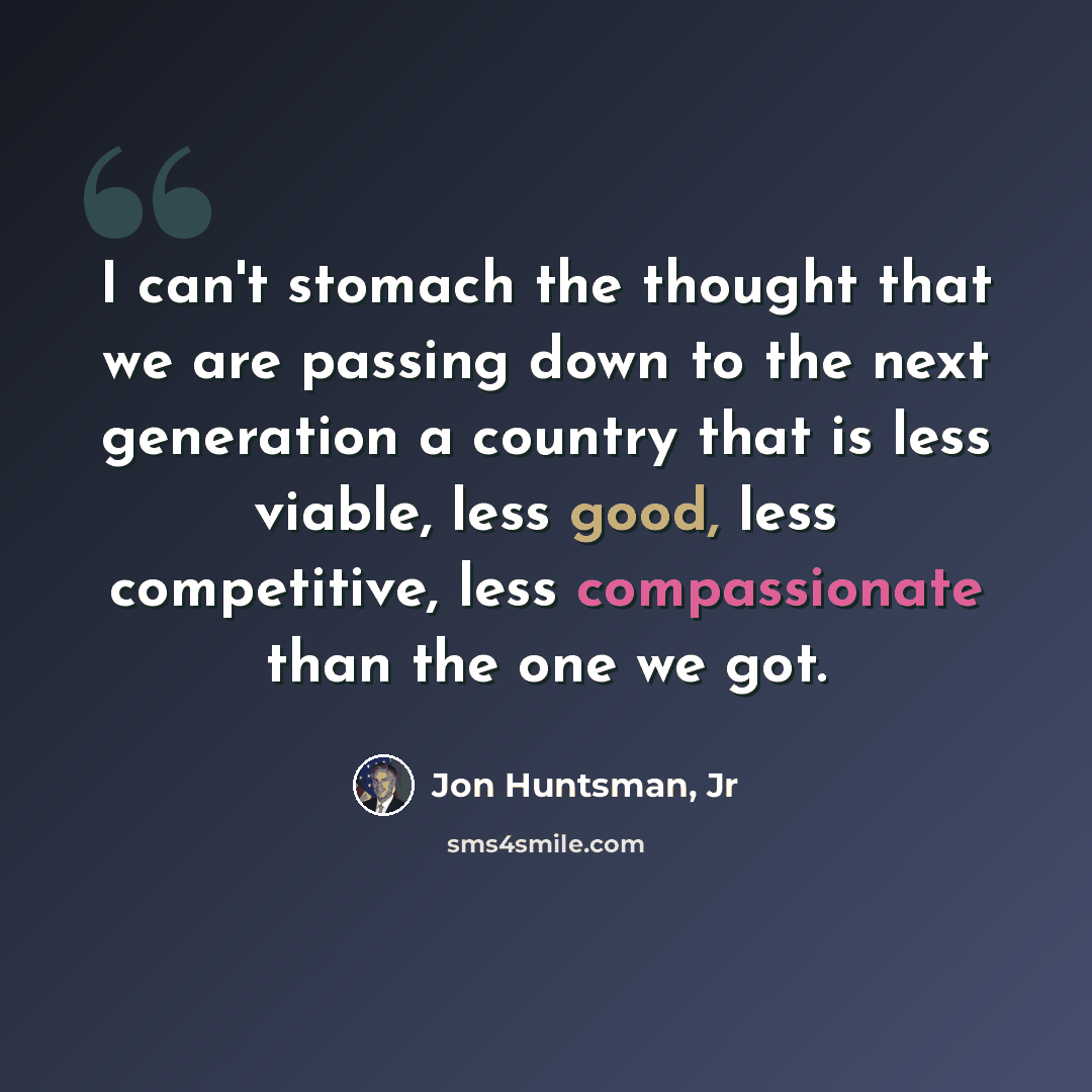 “I can't stomach the thought that we are passing down to the next generation a country that is less viable, less good, less competitive, less compassionate than the one we got.” quote by Jon Huntsman, Jr