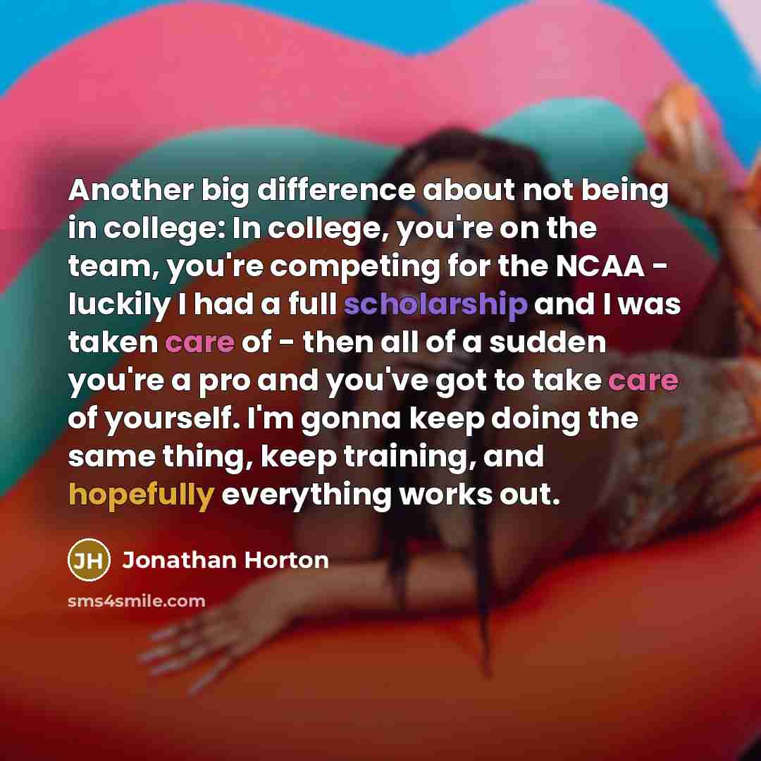 “Another big difference about not being in college: In college, you're on the team, you're competing for the NCAA - luckily I had a full scholarship and I was taken care of - then all of a sudden you're a pro and you've got to take care of yourself. I'm gonna keep doing the same thing, keep…” quote by Jonathan Horton