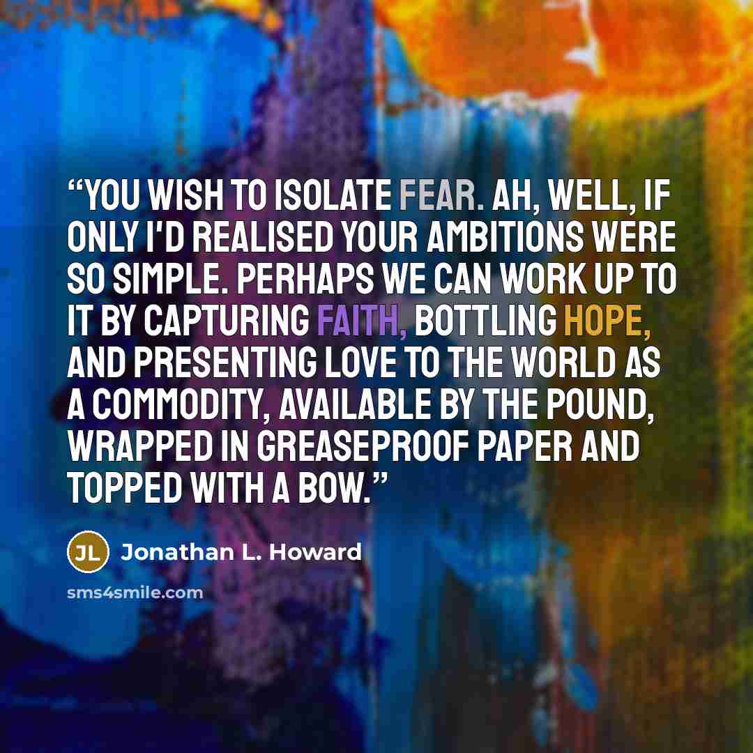 “You wish to isolate fear. Ah, well, if only I'd realised your ambitions were so simple. Perhaps we can work up to it by capturing faith, bottling hope, and presenting love to the world as a commodity, available by the pound, wrapped in greaseproof paper and topped with a bow.” quote by Jonathan L. Howard