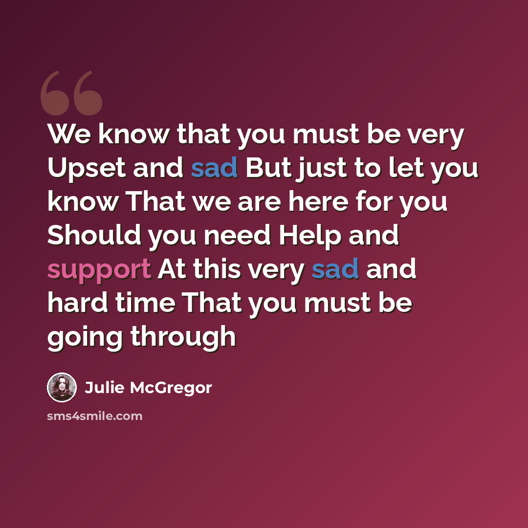 “We know that you must be very Upset and sad But just to let you know That we are here for you Should you need Help and support At this very sad and hard time That you must be going through” quote by Julie McGregor