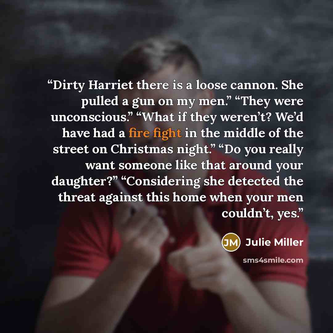 “Dirty Harriet there is a loose cannon. She pulled a gun on my men.” “They were unconscious.” “What if they weren’t? We’d have had a fire fight in the middle of the street on Christmas night.” “Do you really want someone like that around your daughter?” “Considering she detected the threat against…” quote by Julie Miller