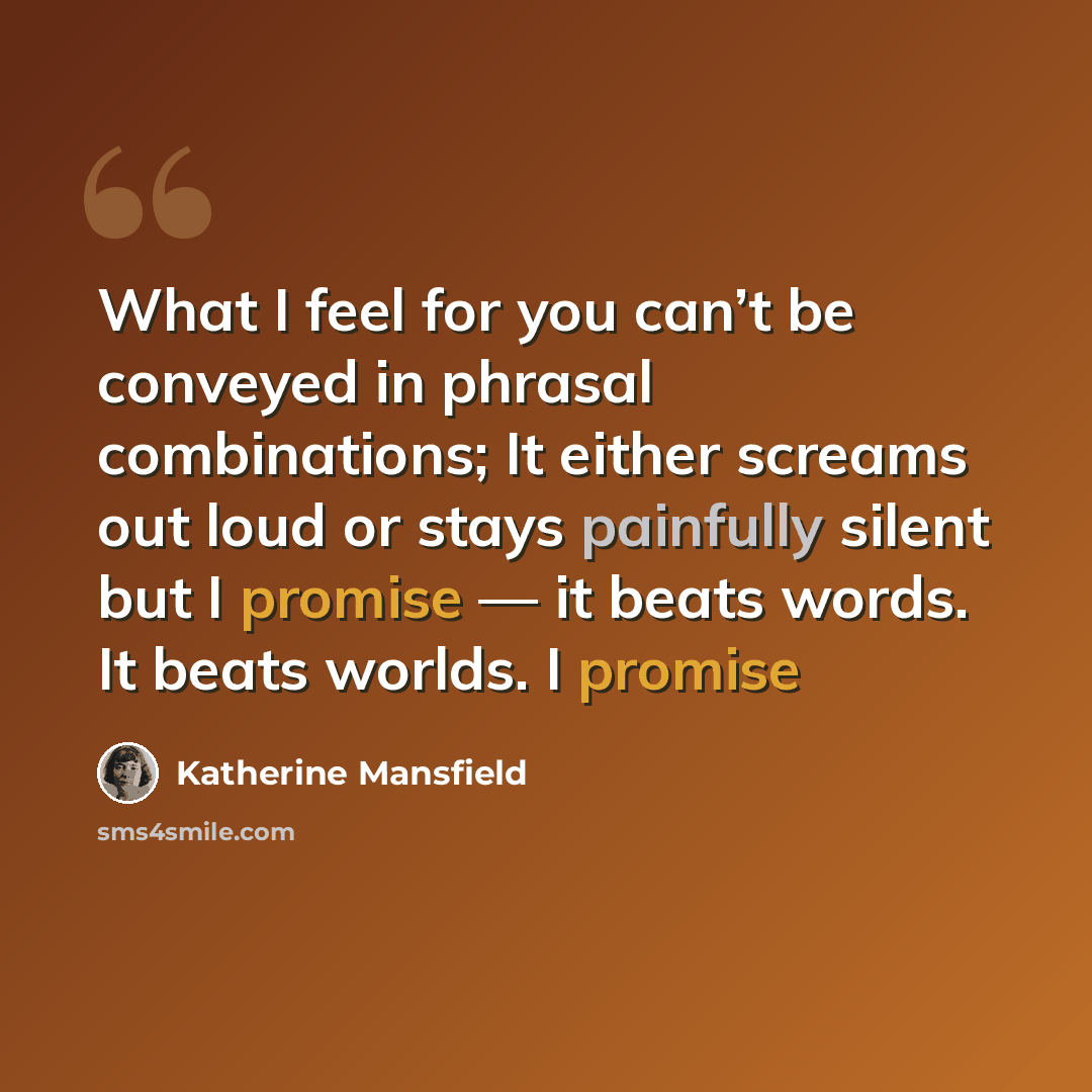 “What I feel for you can’t be conveyed in phrasal combinations; It either screams out loud or stays painfully silent but I promise — it beats words. It beats worlds. I promise” quote by Katherine Mansfield