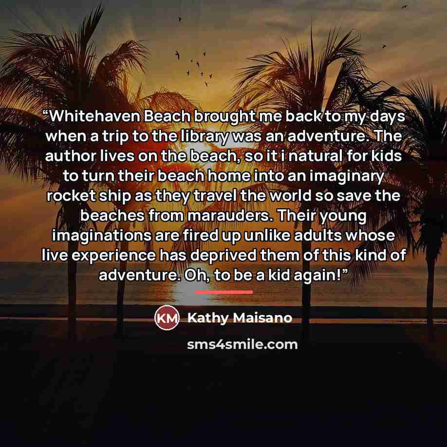 “Whitehaven Beach brought me back to my days when a trip to the library was an adventure. The author lives on the beach, so it i natural for kids to turn their beach home into an imaginary rocket ship as they travel the world so save the beaches from marauders. Their young imaginations are fired up…” quote by Kathy Maisano