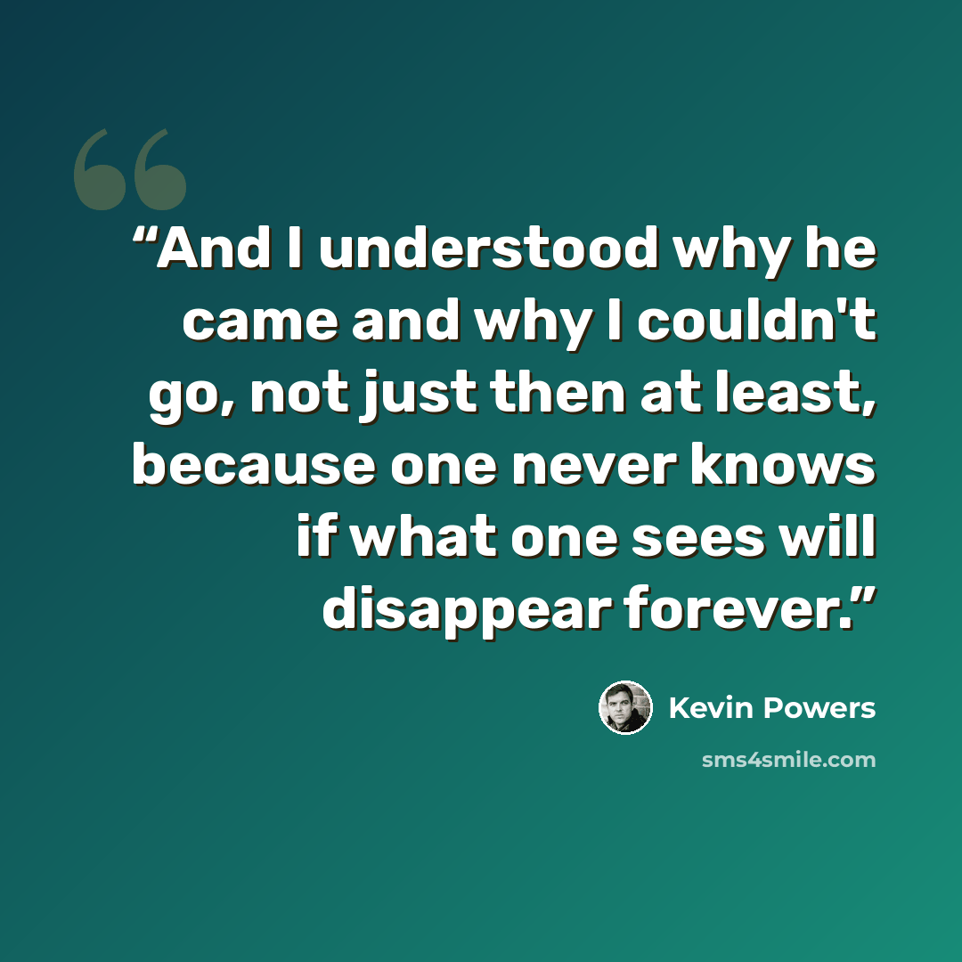 “And I understood why he came and why I couldn't go, not just then at least, because one never knows if what one sees will disappear forever.” quote by Kevin Powers