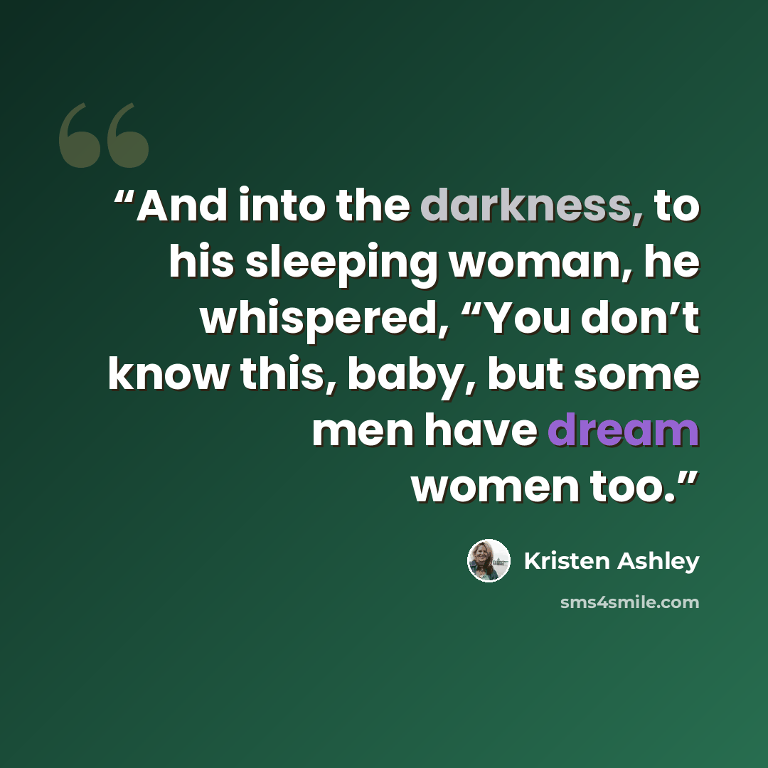 “And into the darkness, to his sleeping woman, he whispered, “You don’t know this, baby, but some men have dream women too.” quote by Kristen Ashley
