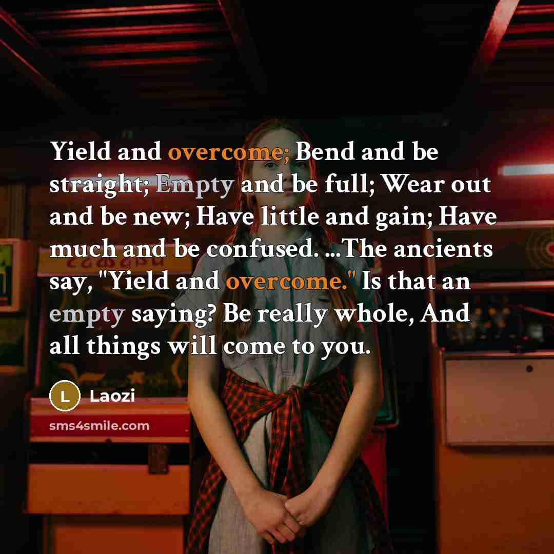 “Yield and overcome; Bend and be straight; Empty and be full; Wear out and be new; Have little and gain; Have much and be confused. ...The ancients say, "Yield and overcome." Is that an empty saying? Be really whole, And all things will come to you.” quote by Laozi