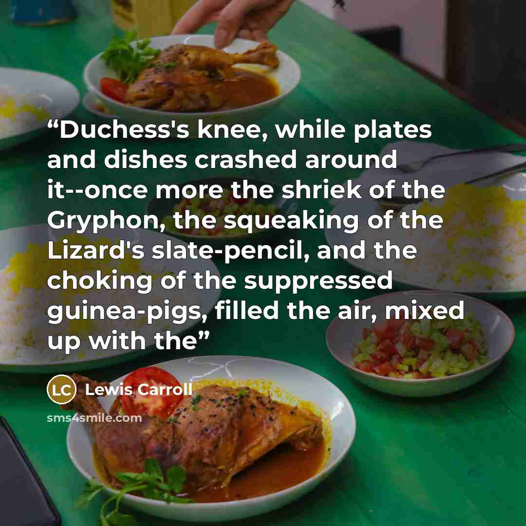 “Duchess's knee, while plates and dishes crashed around it--once more the shriek of the Gryphon, the squeaking of the Lizard's slate-pencil, and the choking of the suppressed guinea-pigs, filled the air, mixed up with the” quote by Lewis Carroll