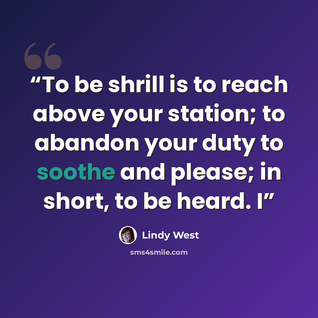 “To be shrill is to reach above your station; to abandon your duty to soothe and please; in short, to be heard. I” quote by Lindy West