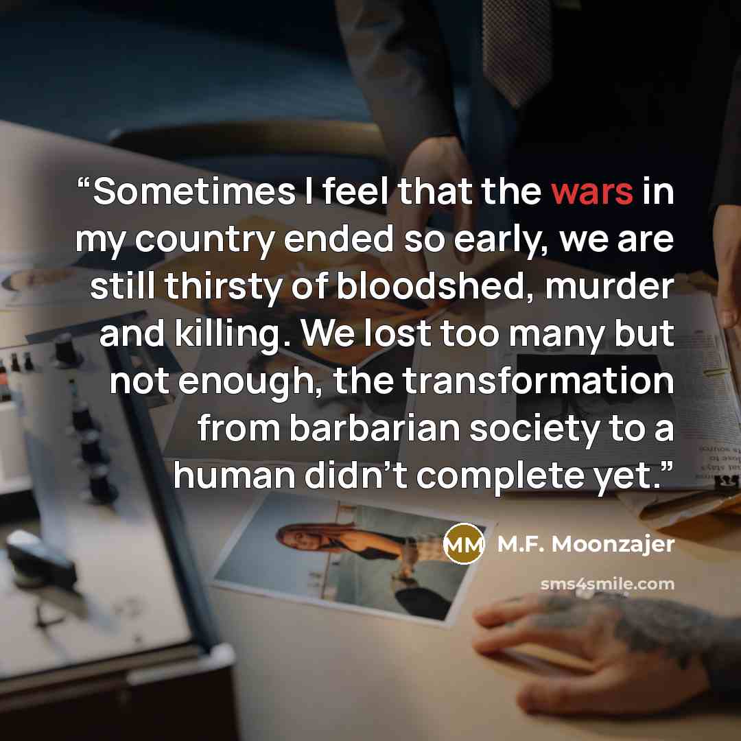 “Sometimes I feel that the wars in my country ended so early, we are still thirsty of bloodshed, murder and killing. We lost too many but not enough, the transformation from barbarian society to a human didn’t complete yet.” quote by M.F. Moonzajer