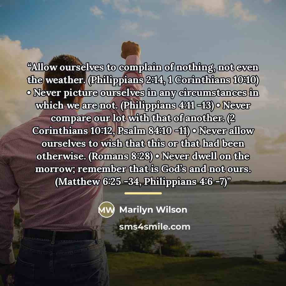 “Allow ourselves to complain of nothing, not even the weather. (Philippians 2:14, 1 Corinthians 10:10) • Never picture ourselves in any circumstances in which we are not. (Philippians 4:11 -13) • Never compare our lot with that of another. (2 Corinthians 10:12, Psalm 84:10 -11) • Never allow…” quote by Marilyn Wilson