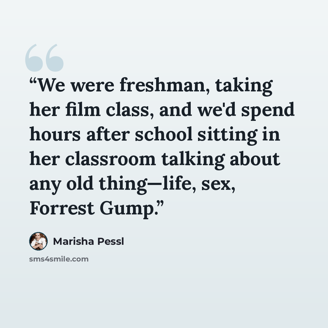 “We were freshman, taking her film class, and we'd spend hours after school sitting in her classroom talking about any old thing—life, sex, Forrest Gump.” quote by Marisha Pessl