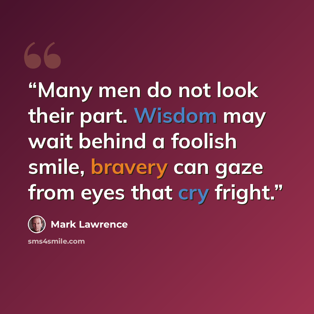 “Many men do not look their part. Wisdom may wait behind a foolish smile, bravery can gaze from eyes that cry fright.” quote by Mark Lawrence
