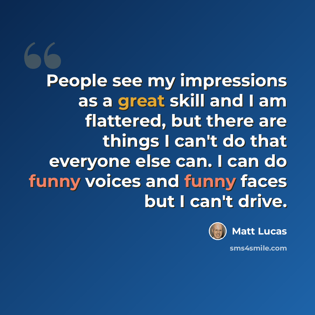 “People see my impressions as a great skill and I am flattered, but there are things I can't do that everyone else can. I can do funny voices and funny faces but I can't drive.” quote by Matt Lucas