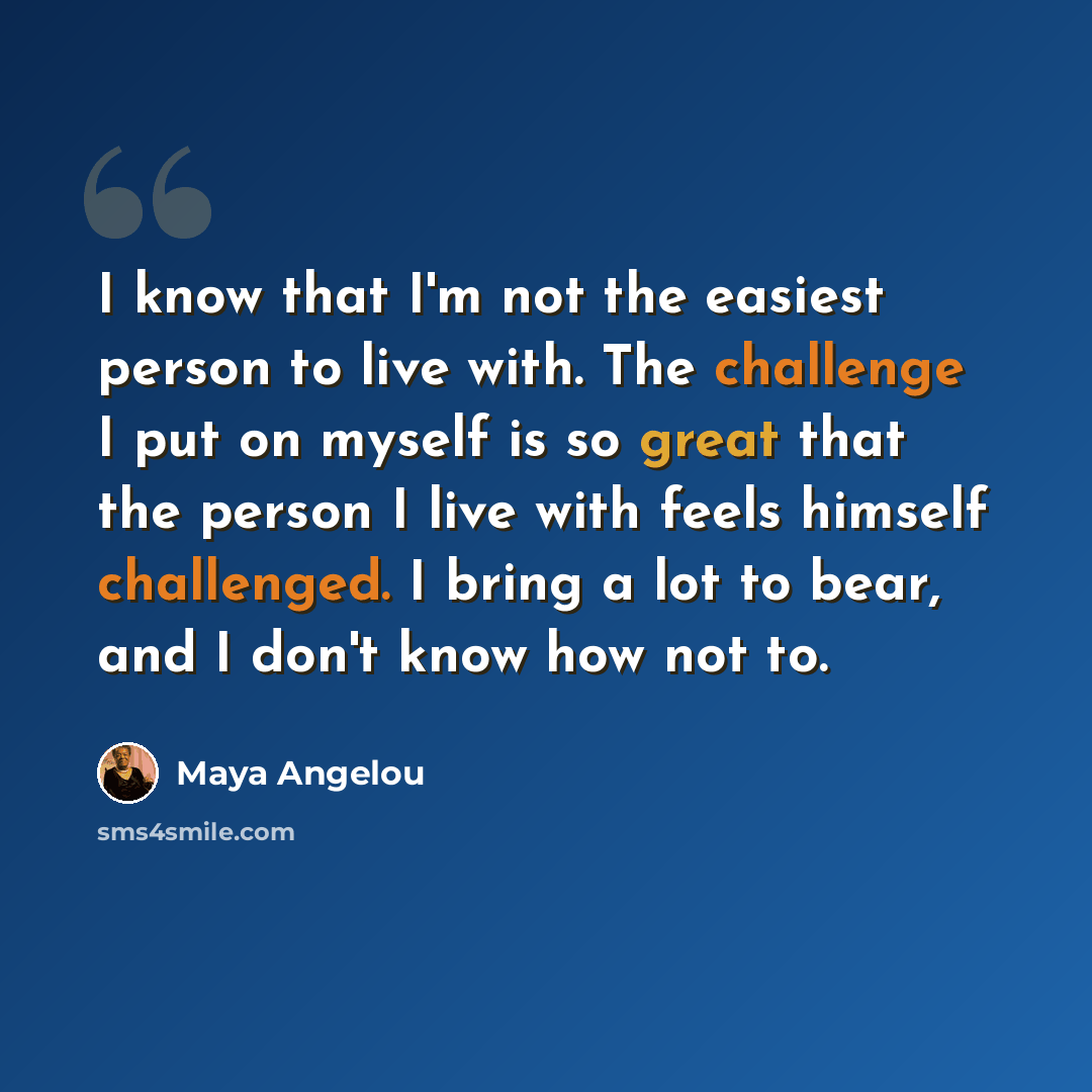 “I know that I'm not the easiest person to live with. The challenge I put on myself is so great that the person I live with feels himself challenged. I bring a lot to bear, and I don't know how not to.” quote by Maya Angelou