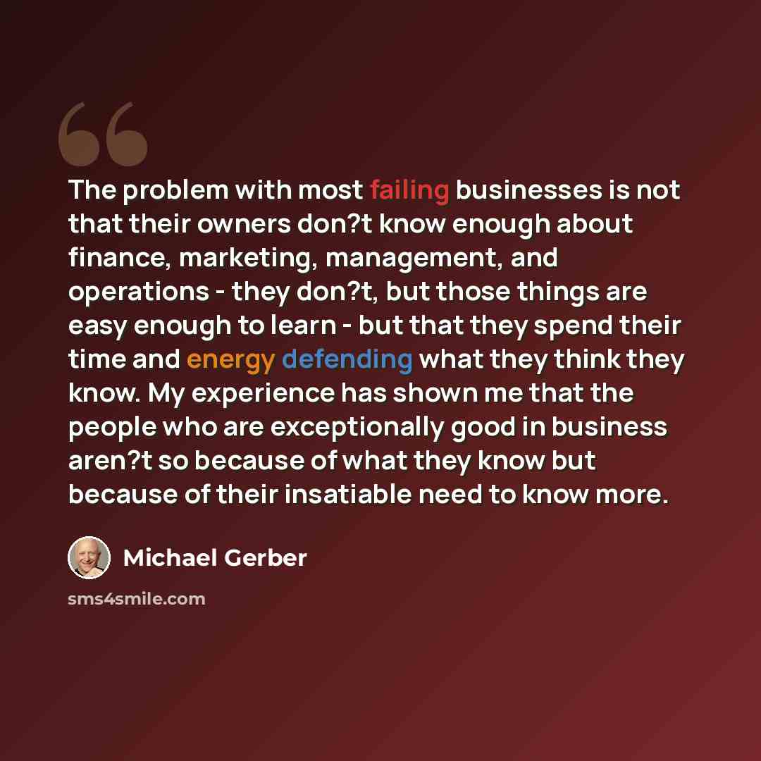 “The problem with most failing businesses is not that their owners don?t know enough about finance, marketing, management, and operations - they don?t, but those things are easy enough to learn - but that they spend their time and energy defending what they think they know. My experience has shown…” quote by Michael Gerber