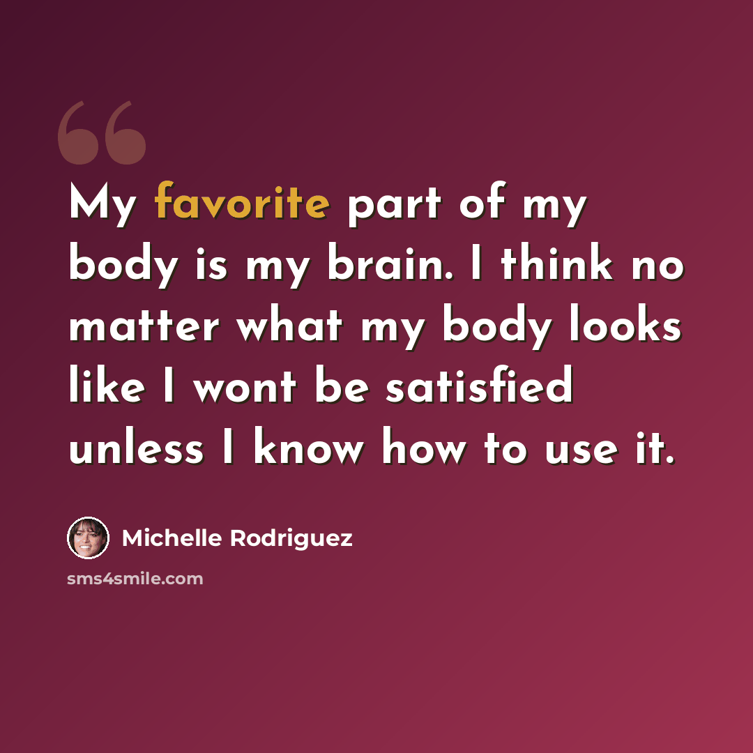 “My favorite part of my body is my brain. I think no matter what my body looks like I wont be satisfied unless I know how to use it.” quote by Michelle Rodriguez
