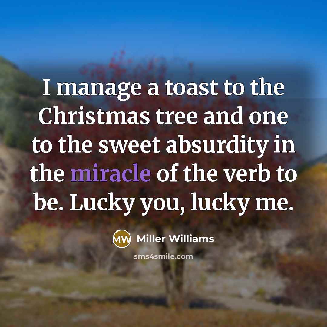 “I manage a toast to the Christmas tree and one to the sweet absurdity in the miracle of the verb to be. Lucky you, lucky me.” quote by Miller Williams