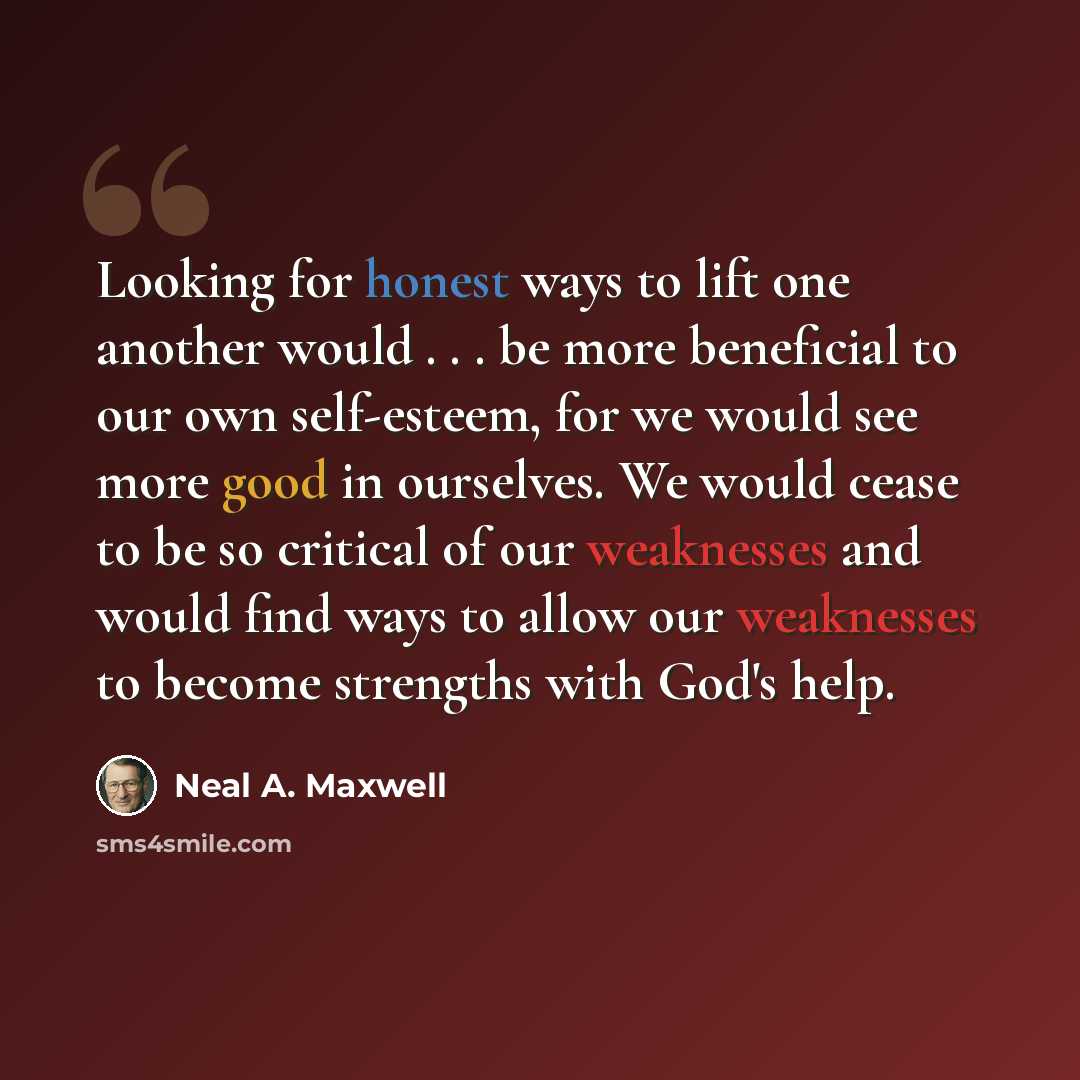 “Looking for honest ways to lift one another would . . . be more beneficial to our own self-esteem, for we would see more good in ourselves. We would cease to be so critical of our weaknesses and would find ways to allow our weaknesses to become strengths with God's help.” quote by Neal A. Maxwell