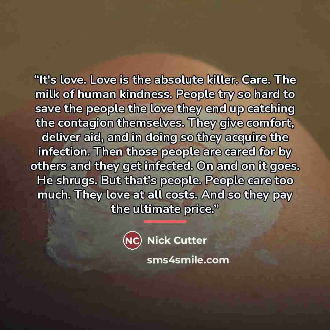 “It's love. Love is the absolute killer. Care. The milk of human kindness. People try so hard to save the people the love they end up catching the contagion themselves. They give comfort, deliver aid, and in doing so they acquire the infection. Then those people are cared for by others and they get…” quote by Nick Cutter