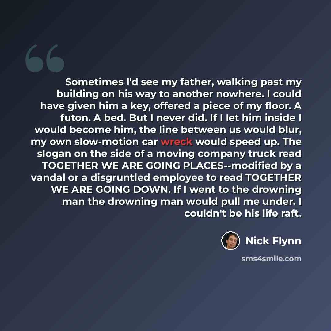 “Sometimes I'd see my father, walking past my building on his way to another nowhere. I could have given him a key, offered a piece of my floor. A futon. A bed. But I never did. If I let him inside I would become him, the line between us would blur, my own slow-motion car wreck would speed up. The…” quote by Nick Flynn