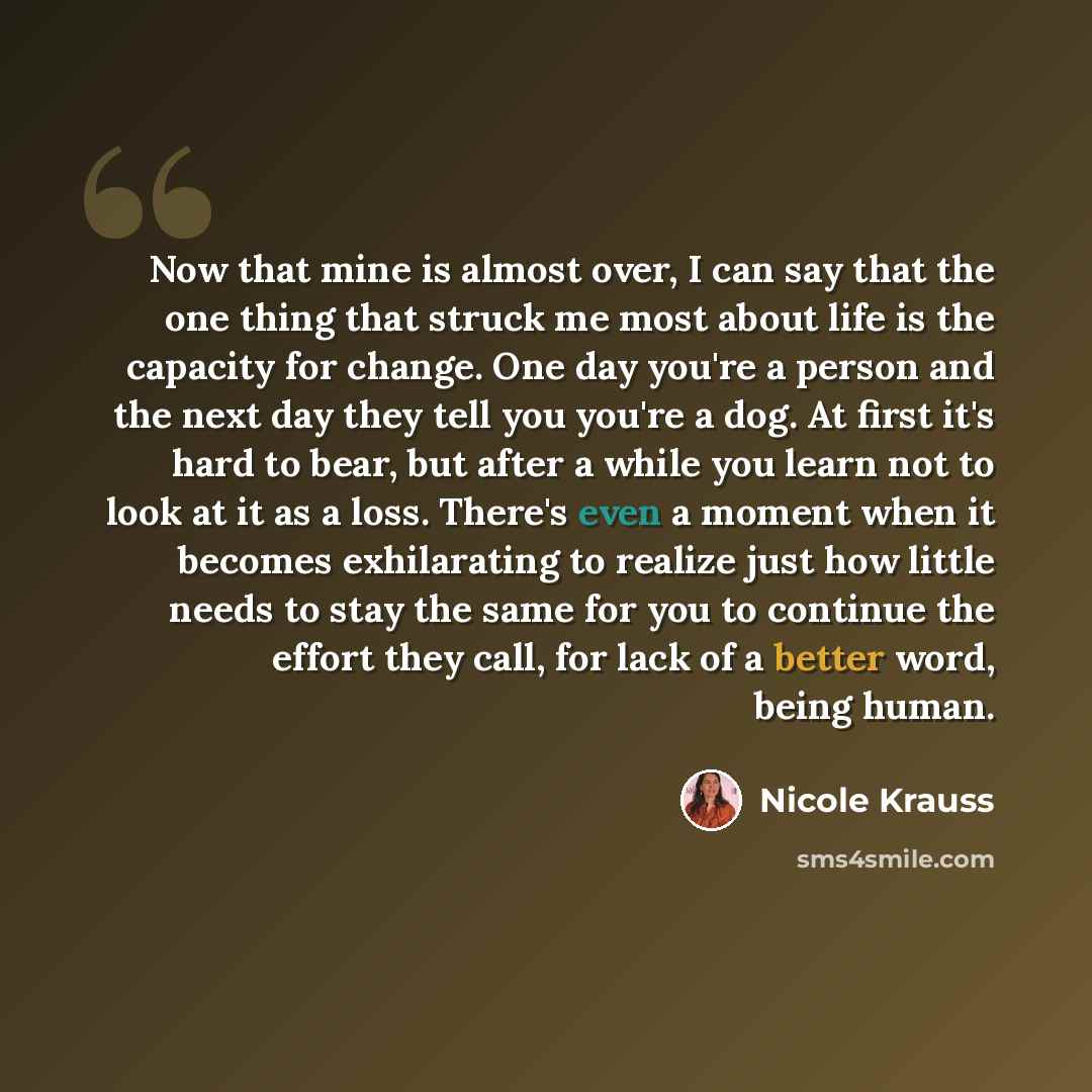 “Now that mine is almost over, I can say that the one thing that struck me most about life is the capacity for change. One day you're a person and the next day they tell you you're a dog. At first it's hard to bear, but after a while you learn not to look at it as a loss. There's even a moment when…” quote by Nicole Krauss