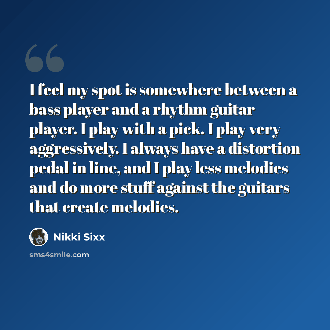 “I feel my spot is somewhere between a bass player and a rhythm guitar player. I play with a pick. I play very aggressively. I always have a distortion pedal in line, and I play less melodies and do more stuff against the guitars that create melodies.” quote by Nikki Sixx