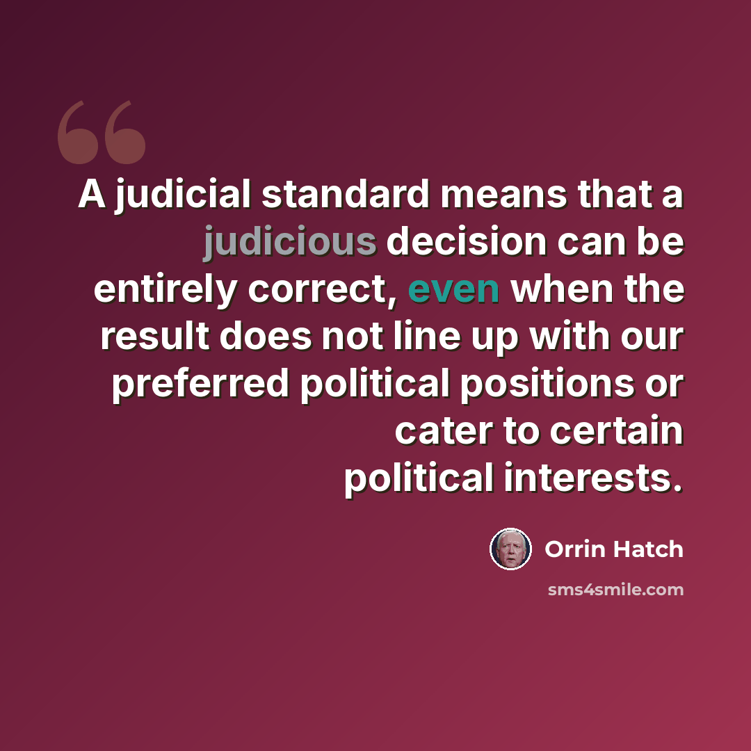 “A judicial standard means that a judicious decision can be entirely correct, even when the result does not line up with our preferred political positions or cater to certain political interests.” quote by Orrin Hatch