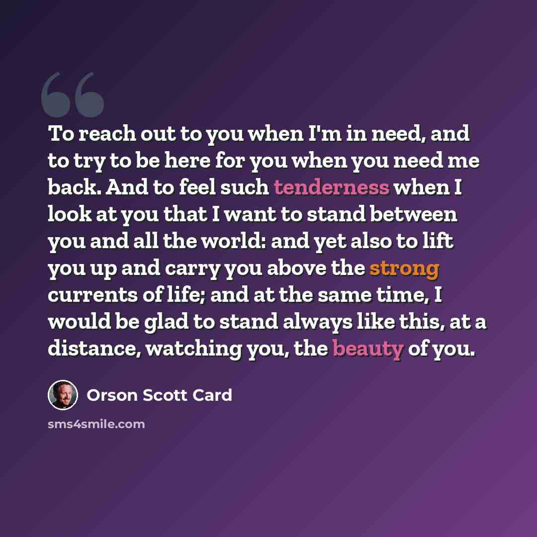“To reach out to you when I'm in need, and to try to be here for you when you need me back. And to feel such tenderness when I look at you that I want to stand between you and all the world: and yet also to lift you up and carry you above the strong currents of life; and at the same time, I would…” quote by Orson Scott Card