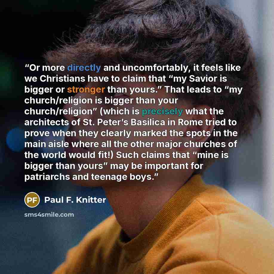 “Or more directly and uncomfortably, it feels like we Christians have to claim that “my Savior is bigger or stronger than yours.” That leads to “my church/religion is bigger than your church/religion” (which is precisely what the architects of St. Peter’s Basilica in Rome tried to prove when they…” quote by Paul F. Knitter