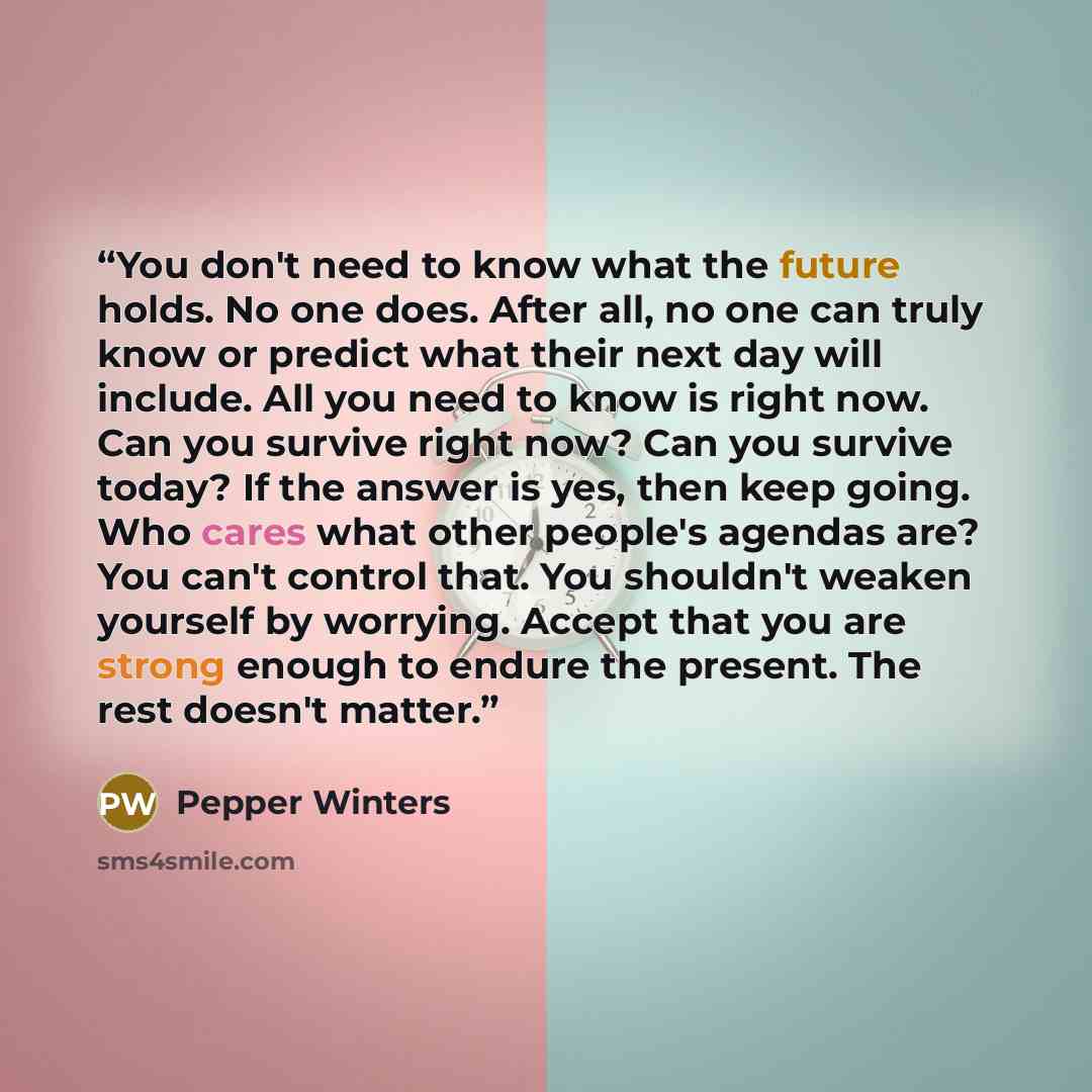 “You don't need to know what the future holds. No one does. After all, no one can truly know or predict what their next day will include. All you need to know is right now. Can you survive right now? Can you survive today? If the answer is yes, then keep going. Who cares what other people's agendas…” quote by Pepper Winters