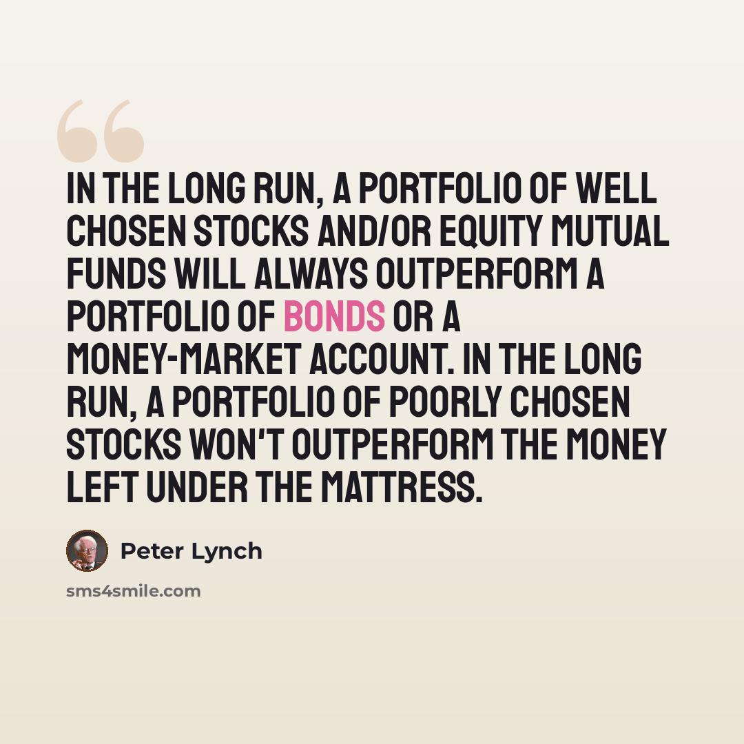 “In the long run, a portfolio of well chosen stocks and/or equity mutual funds will always outperform a portfolio of bonds or a money-market account. In the long run, a portfolio of poorly chosen stocks won't outperform the money left under the mattress.” quote by Peter Lynch